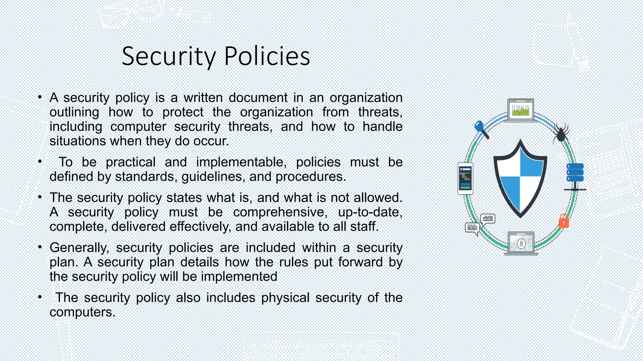 Security Policies
• A security policy is a written document in an organization
outlining how to protect the organization from threats,
including computer security threats, and how to handle
situations when they do occur.
• To be practical and implementable, policies must be
defined by standards, guidelines, and procedures.
• The security policy states what is, and what is not allowed.
A security policy must be comprehensive, up-to-date,
complete, delivered effectively, and available to all staff.
• Generally, security policies are included within a security
plan. A security plan details how the rules put forward by
the security policy will be implemented
• The security policy also includes physical security of the
computers.
 