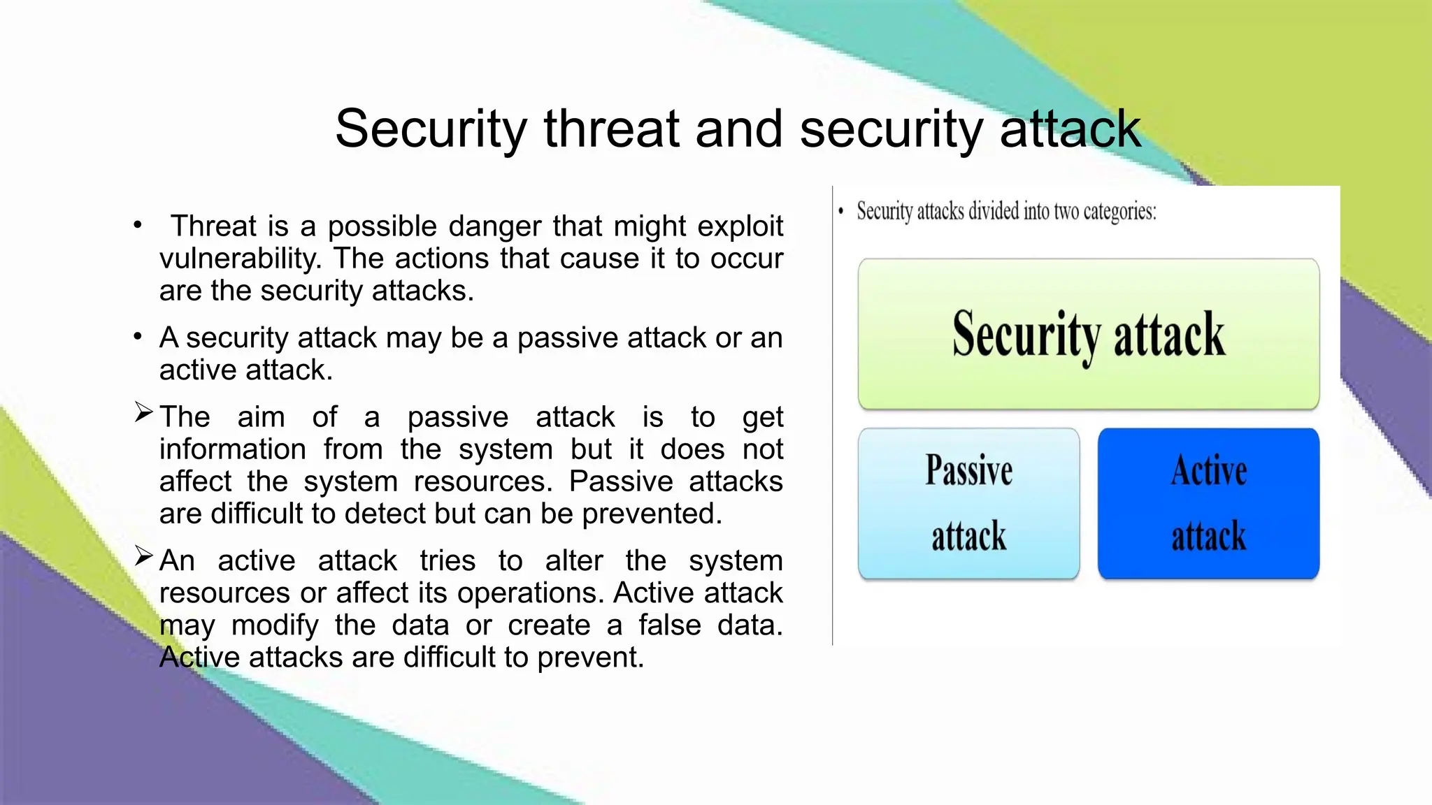 Security threat and security attack
• Threat is a possible danger that might exploit
vulnerability. The actions that cause it to occur
are the security attacks.
• A security attack may be a passive attack or an
active attack.
The aim of a passive attack is to get
information from the system but it does not
affect the system resources. Passive attacks
are difficult to detect but can be prevented.
An active attack tries to alter the system
resources or affect its operations. Active attack
may modify the data or create a false data.
Active attacks are difficult to prevent.
 
