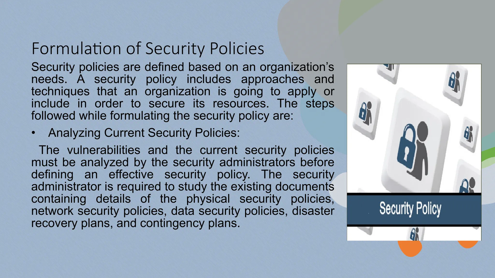 Formulation of Security Policies
Security policies are defined based on an organization’s
needs. A security policy includes approaches and
techniques that an organization is going to apply or
include in order to secure its resources. The steps
followed while formulating the security policy are:
• Analyzing Current Security Policies:
The vulnerabilities and the current security policies
must be analyzed by the security administrators before
defining an effective security policy. The security
administrator is required to study the existing documents
containing details of the physical security policies,
network security policies, data security policies, disaster
recovery plans, and contingency plans.
 