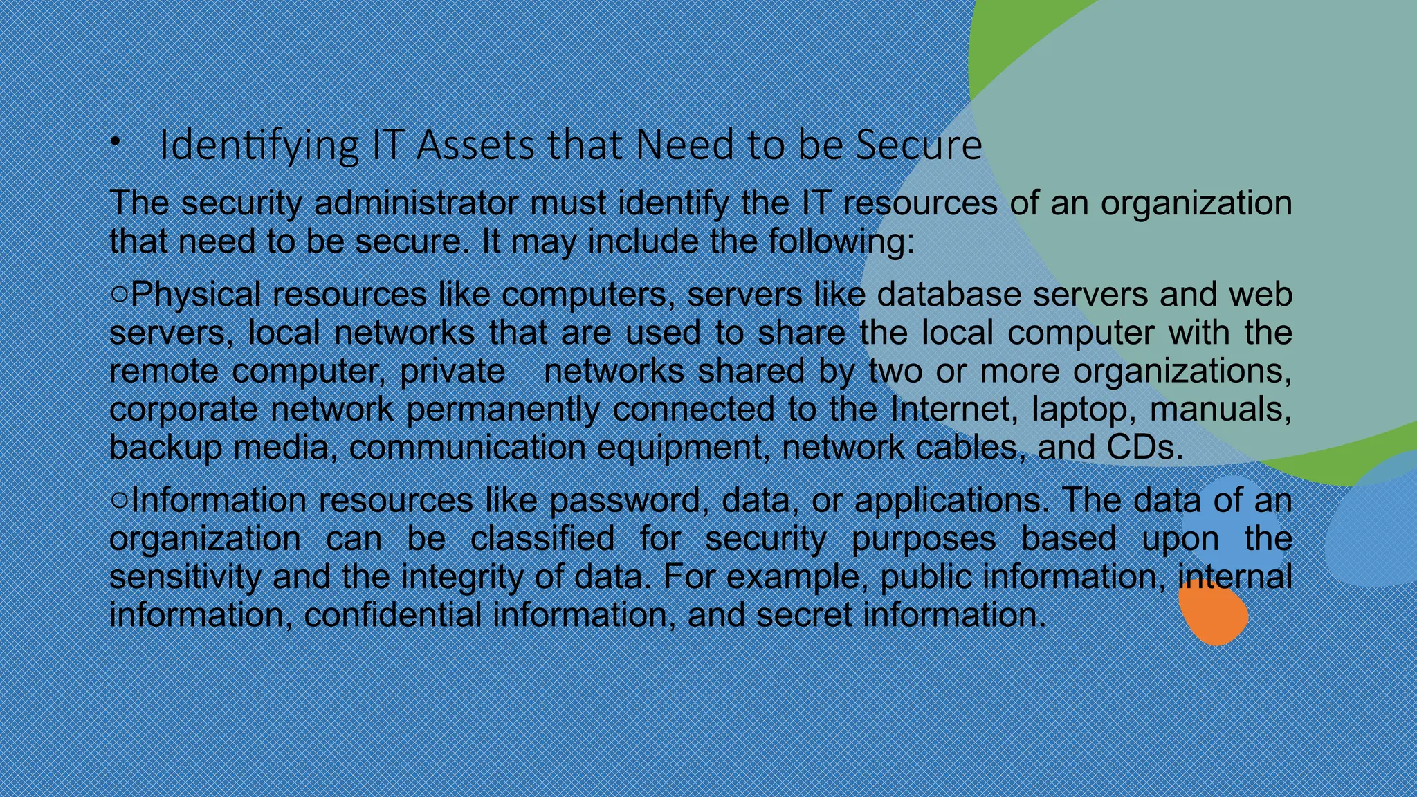 • Identifying IT Assets that Need to be Secure
The security administrator must identify the IT resources of an organization
that need to be secure. It may include the following:
oPhysical resources like computers, servers like database servers and web
servers, local networks that are used to share the local computer with the
remote computer, private networks shared by two or more organizations,
corporate network permanently connected to the Internet, laptop, manuals,
backup media, communication equipment, network cables, and CDs.
oInformation resources like password, data, or applications. The data of an
organization can be classified for security purposes based upon the
sensitivity and the integrity of data. For example, public information, internal
information, confidential information, and secret information.
 