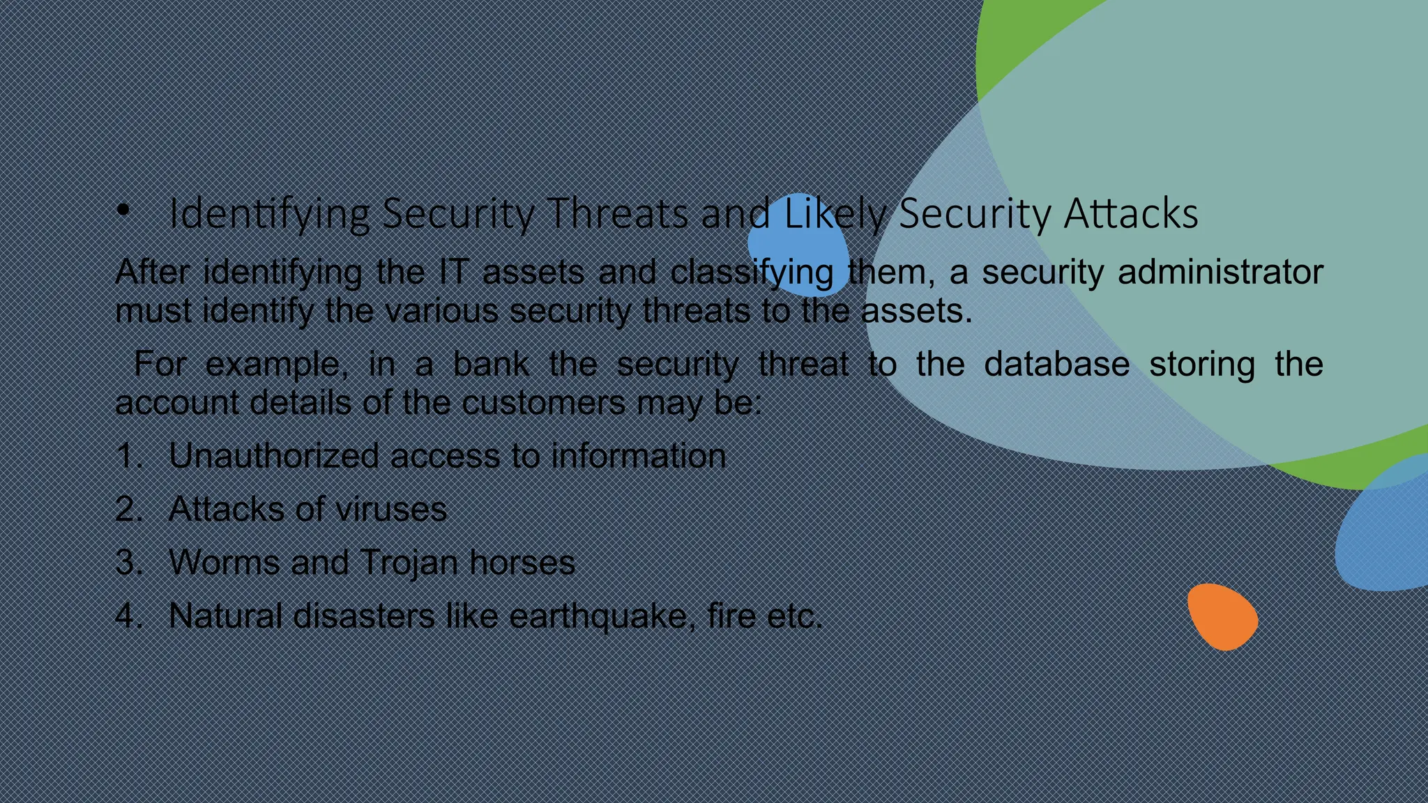 • Identifying Security Threats and Likely Security Attacks
After identifying the IT assets and classifying them, a security administrator
must identify the various security threats to the assets.
For example, in a bank the security threat to the database storing the
account details of the customers may be:
1. Unauthorized access to information
2. Attacks of viruses
3. Worms and Trojan horses
4. Natural disasters like earthquake, fire etc.
 