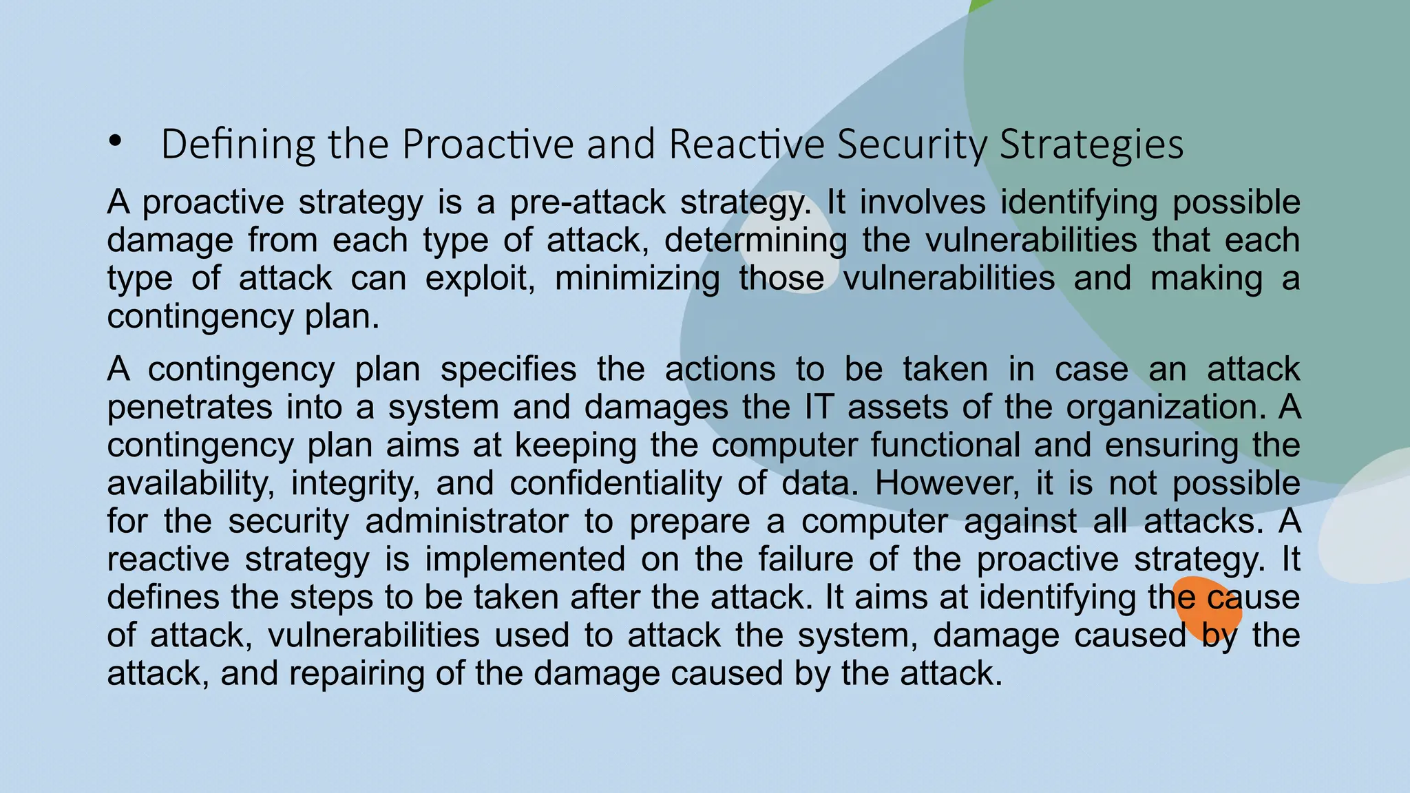 • Defining the Proactive and Reactive Security Strategies
A proactive strategy is a pre-attack strategy. It involves identifying possible
damage from each type of attack, determining the vulnerabilities that each
type of attack can exploit, minimizing those vulnerabilities and making a
contingency plan.
A contingency plan specifies the actions to be taken in case an attack
penetrates into a system and damages the IT assets of the organization. A
contingency plan aims at keeping the computer functional and ensuring the
availability, integrity, and confidentiality of data. However, it is not possible
for the security administrator to prepare a computer against all attacks. A
reactive strategy is implemented on the failure of the proactive strategy. It
defines the steps to be taken after the attack. It aims at identifying the cause
of attack, vulnerabilities used to attack the system, damage caused by the
attack, and repairing of the damage caused by the attack.
 