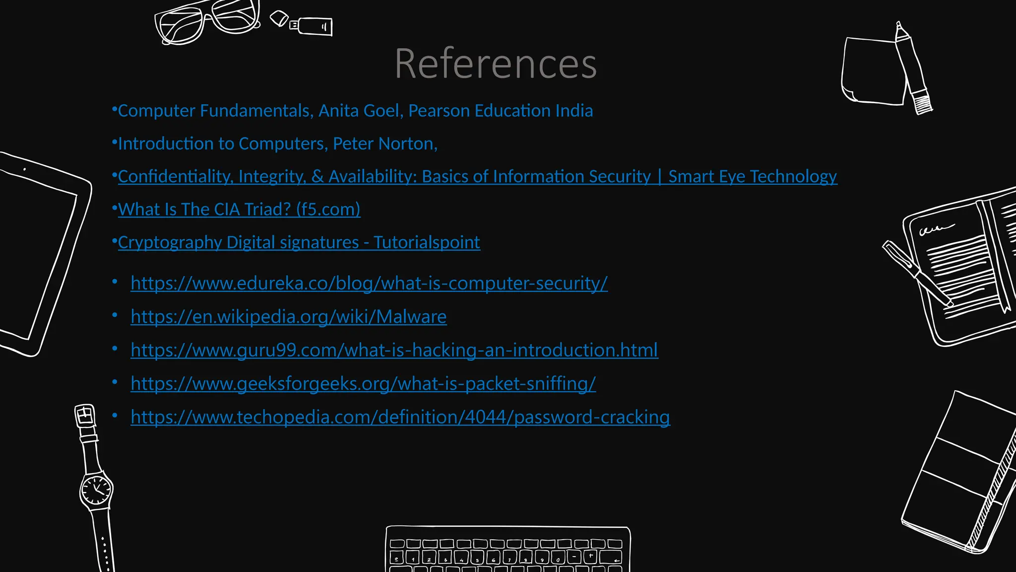 •Computer Fundamentals, Anita Goel, Pearson Education India
•Introduction to Computers, Peter Norton,
•Confidentiality, Integrity, & Availability: Basics of Information Security | Smart Eye Technology
•What Is The CIA Triad? (f5.com)
•Cryptography Digital signatures - Tutorialspoint
• https://www.edureka.co/blog/what-is-computer-security/
• https://en.wikipedia.org/wiki/Malware
• https://www.guru99.com/what-is-hacking-an-introduction.html
• https://www.geeksforgeeks.org/what-is-packet-sniffing/
• https://www.techopedia.com/definition/4044/password-cracking
References
 