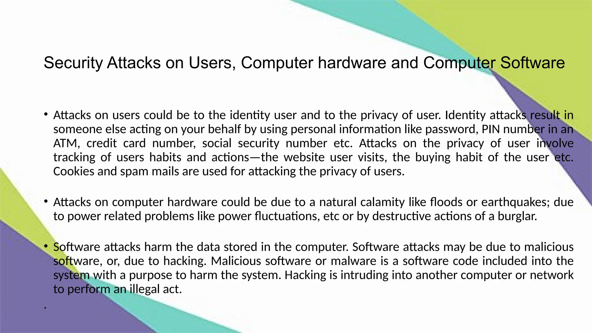 Security Attacks on Users, Computer hardware and Computer Software
• Attacks on users could be to the identity user and to the privacy of user. Identity attacks result in
someone else acting on your behalf by using personal information like password, PIN number in an
ATM, credit card number, social security number etc. Attacks on the privacy of user involve
tracking of users habits and actions—the website user visits, the buying habit of the user etc.
Cookies and spam mails are used for attacking the privacy of users.
• Attacks on computer hardware could be due to a natural calamity like floods or earthquakes; due
to power related problems like power fluctuations, etc or by destructive actions of a burglar.
• Software attacks harm the data stored in the computer. Software attacks may be due to malicious
software, or, due to hacking. Malicious software or malware is a software code included into the
system with a purpose to harm the system. Hacking is intruding into another computer or network
to perform an illegal act.
.
 