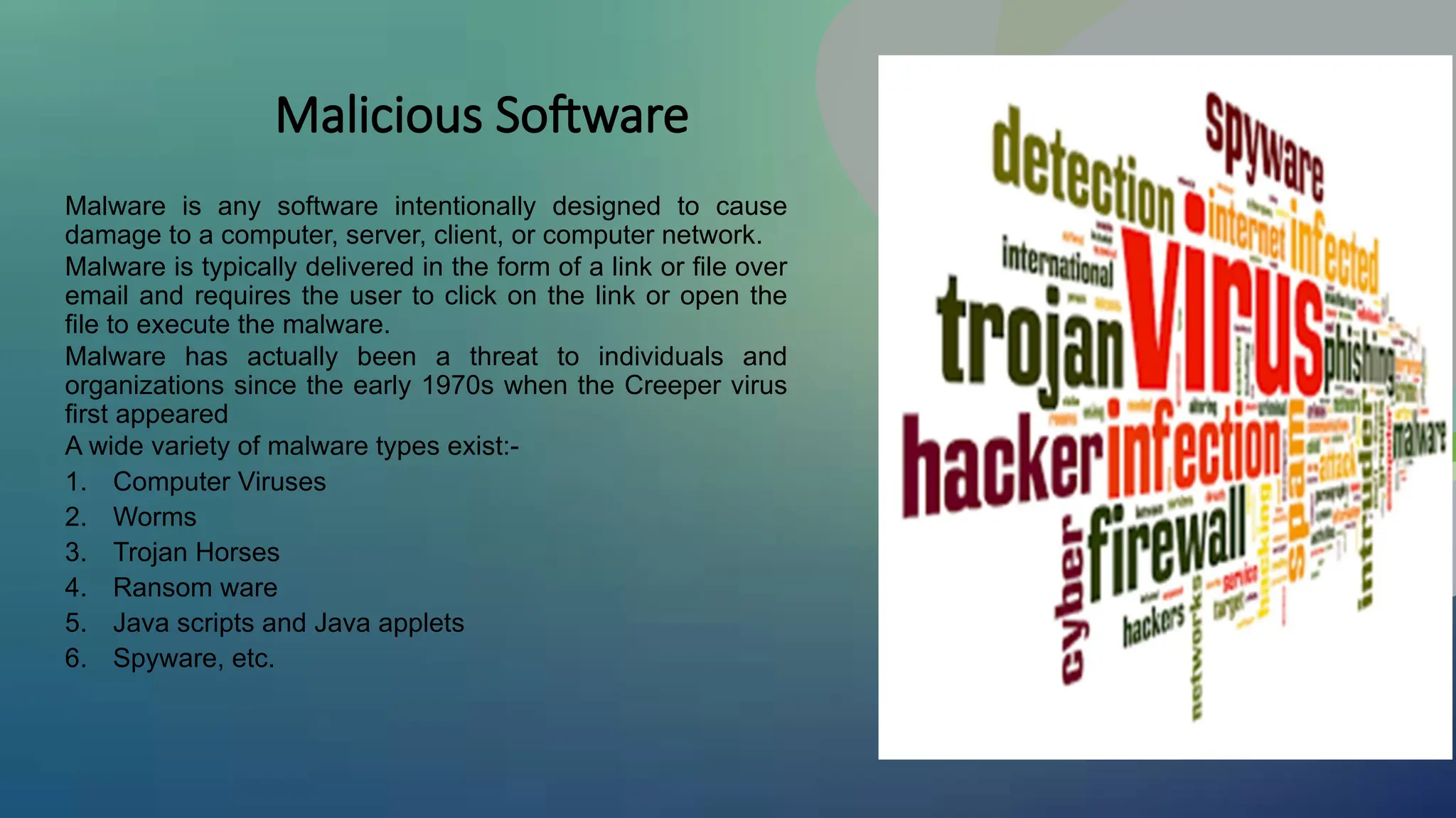 Malicious Software
Malware is any software intentionally designed to cause
damage to a computer, server, client, or computer network.
Malware is typically delivered in the form of a link or file over
email and requires the user to click on the link or open the
file to execute the malware.
Malware has actually been a threat to individuals and
organizations since the early 1970s when the Creeper virus
first appeared
A wide variety of malware types exist:-
1. Computer Viruses
2. Worms
3. Trojan Horses
4. Ransom ware
5. Java scripts and Java applets
6. Spyware, etc.
 