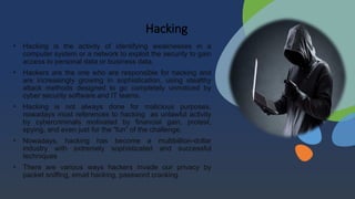Hacking
• Hacking is the activity of identifying weaknesses in a
computer system or a network to exploit the security to gain
access to personal data or business data.
• Hackers are the one who are responsible for hacking and
are increasingly growing in sophistication, using stealthy
attack methods designed to go completely unnoticed by
cyber security software and IT teams.
• Hacking is not always done for malicious purposes,
nowadays most references to hacking as unlawful activity
by cybercriminals motivated by financial gain, protest,
spying, and even just for the “fun” of the challenge.
• Nowadays, hacking has become a multibillion-dollar
industry with extremely sophisticated and successful
techniques
• There are various ways hackers invade our privacy by
packet sniffing, email hacking, password cracking.
 