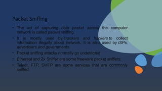 Packet Sniffing
• The act of capturing data packet across the computer
network is called packet sniffing.
• It is mostly used by crackers and hackers to collect
information illegally about network. It is also used by ISPs,
advertisers and governments.
• Packet sniffing attacks normally go undetected.
• Ethereal and Zx Sniffer are some freeware packet sniffers.
• Telnet, FTP, SMTP are some services that are commonly
sniffed.
 