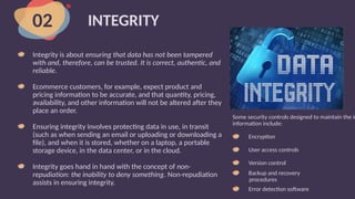 INTEGRITY
Integrity is about ensuring that data has not been tampered
with and, therefore, can be trusted. It is correct, authentic, and
reliable.
Ecommerce customers, for example, expect product and
pricing information to be accurate, and that quantity, pricing,
availability, and other information will not be altered after they
place an order.
Ensuring integrity involves protecting data in use, in transit
(such as when sending an email or uploading or downloading a
file), and when it is stored, whether on a laptop, a portable
storage device, in the data center, or in the cloud.
Integrity goes hand in hand with the concept of non-
repudiation: the inability to deny something. Non-repudiation
assists in ensuring integrity.
02
Some security controls designed to maintain the in
information include:
Encryption
User access controls
Version control
Backup and recovery
procedures
Error detection software
 