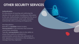 OTHER SECURITY SERVICES
Authentication:
It is the process of ensuring and confirming the
identity of the user before revealing any information
to the user. Authentication is facilitated by the use of
username and password, smart cards, biometric
methods like retina scanning and fingerprints.
Non-Repudiation:
Basically, to repudiate means to deny.
Nonrepudiation is the assurance that someone
cannot deny something.
Typically, nonrepudiation refers to the ability to
ensure that a party to a contract or a
communication cannot deny the authenticity of
their signature on a document or the sending of a
message that they originated.
 