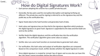 37
How do Digital Signatures Work?
Contd…
• Each person adopting this scheme has a public-private key pair.
• Generally, the key pairs used for encryption/decryption and signing/verifying are
different. The private key used for signing is referred to as the signature key and the
public key as the verification key.
• Signer feeds data to the hash function and generates hash of data.
• Hash value and signature key are then fed to the signature algorithm which produces
the digital signature on given hash. Signature is appended to the data and then both are
sent to the verifier.
• Verifier feeds the digital signature and the verification key into the verification
algorithm. The verification algorithm gives some value as output.
• Verifier also runs same hash function on received data to generate hash value.
• For verification, this hash value and output of verification algorithm are compared.
Based on the comparison result, verifier decides whether the digital signature is valid.
• Since digital signature is created by ‘private’ key of signer and no one else can have this
 
