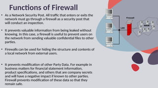 Functions of Firewall
• As a Network Security Post. All traffic that enters or exits the
network must go through a firewall as a security post that
will conduct an inspection.
• It prevents valuable information from being leaked without
knowing. In this case, a firewall is useful to prevent users on
the network from sending valuable confidential files to other
parties.
• Firewalls can be used for hiding the structure and contents of
a local network from external users.
• It prevents modification of other Party Data. For example in
business matters for financial statement information,
product specifications, and others that are company secrets
and will have a negative impact if known to other parties.
Firewall prevents modification of these data so that they
remain safe.
 