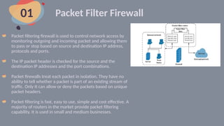 Packet Filter Firewall
Packet filtering firewall is used to control network access by
monitoring outgoing and incoming packet and allowing them
to pass or stop based on source and destination IP address,
protocols and ports.
The IP packet header is checked for the source and the
destination IP addresses and the port combinations.
Packet firewalls treat each packet in isolation. They have no
ability to tell whether a packet is part of an existing stream of
traffic. Only It can allow or deny the packets based on unique
packet headers.
Packet filtering is fast, easy to use, simple and cost effective. A
majority of routers in the market provide packet filtering
capability. It is used in small and medium businesses.
01
 