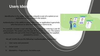 BASIC SLIDES
Elementary Layouts
Users Identification and Authentication
Identification is the ability to identify uniquely a user of a system or an
application that is running in the system.
Authentication is the ability to prove that a user or application is genuinely
who that person or what that application claims to be.
For example, consider a user who logs on to a system by entering a user ID
and password. The system uses the user ID to identify the user. The system
authenticates the user at the time of logon by checking that the supplied
password is correct.
We will briefly discuss the following 3 authentication mechanisms:
i. User name and password
ii. Smart Card
iii. Biometrics—Fingerprints, Iris/retina scan
 