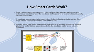 • Smart card microprocessors or memory chips exchange data with card readers and other
systems over a serial interface. The smart card itself is powered by an external source, usually
the smart card reader.
• A smart card communicates with readers either via direct physical contact or using a short-
range wireless connectivity standard such as RFID or NFC.
• The card reader then passes data from the smart card to its intended destination, usually a
payment or authentication system connected to the smart card reader over a network
connection.
How Smart Cards Work?
 
