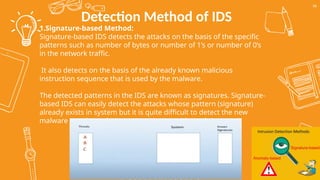 Detection Method of IDS
56
1.Signature-based Method:
Signature-based IDS detects the attacks on the basis of the specific
patterns such as number of bytes or number of 1’s or number of 0’s
in the network traffic.
It also detects on the basis of the already known malicious
instruction sequence that is used by the malware.
The detected patterns in the IDS are known as signatures. Signature-
based IDS can easily detect the attacks whose pattern (signature)
already exists in system but it is quite difficult to detect the new
malware attacks as their pattern (signature) is not known.
 
