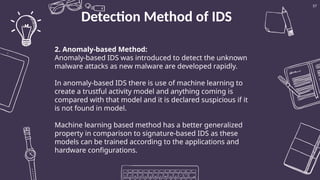 Detection Method of IDS
57
2. Anomaly-based Method:
Anomaly-based IDS was introduced to detect the unknown
malware attacks as new malware are developed rapidly.
In anomaly-based IDS there is use of machine learning to
create a trustful activity model and anything coming is
compared with that model and it is declared suspicious if it
is not found in model.
Machine learning based method has a better generalized
property in comparison to signature-based IDS as these
models can be trained according to the applications and
hardware configurations.
 