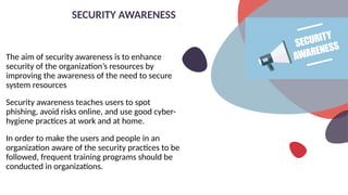 The aim of security awareness is to enhance
security of the organization’s resources by
improving the awareness of the need to secure
system resources
Security awareness teaches users to spot
phishing, avoid risks online, and use good cyber-
hygiene practices at work and at home.
In order to make the users and people in an
organization aware of the security practices to be
followed, frequent training programs should be
conducted in organizations.
SECURITY AWARENESS
 