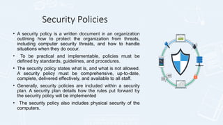 Security Policies
• A security policy is a written document in an organization
outlining how to protect the organization from threats,
including computer security threats, and how to handle
situations when they do occur.
• To be practical and implementable, policies must be
defined by standards, guidelines, and procedures.
• The security policy states what is, and what is not allowed.
A security policy must be comprehensive, up-to-date,
complete, delivered effectively, and available to all staff.
• Generally, security policies are included within a security
plan. A security plan details how the rules put forward by
the security policy will be implemented
• The security policy also includes physical security of the
computers.
 
