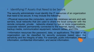 • Identifying IT Assets that Need to be Secure
The security administrator must identify the IT resources of an organization
that need to be secure. It may include the following:
oPhysical resources like computers, servers like database servers and web
servers, local networks that are used to share the local computer with the
remote computer, private networks shared by two or more organizations,
corporate network permanently connected to the Internet, laptop, manuals,
backup media, communication equipment, network cables, and CDs.
oInformation resources like password, data, or applications. The data of an
organization can be classified for security purposes based upon the
sensitivity and the integrity of data. For example, public information, internal
information, confidential information, and secret information.
 