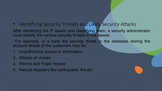 • Identifying Security Threats and Likely Security Attacks
After identifying the IT assets and classifying them, a security administrator
must identify the various security threats to the assets.
For example, in a bank the security threat to the database storing the
account details of the customers may be:
1. Unauthorized access to information
2. Attacks of viruses
3. Worms and Trojan horses
4. Natural disasters like earthquake, fire etc.
 