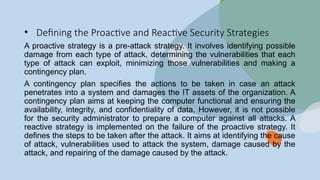• Defining the Proactive and Reactive Security Strategies
A proactive strategy is a pre-attack strategy. It involves identifying possible
damage from each type of attack, determining the vulnerabilities that each
type of attack can exploit, minimizing those vulnerabilities and making a
contingency plan.
A contingency plan specifies the actions to be taken in case an attack
penetrates into a system and damages the IT assets of the organization. A
contingency plan aims at keeping the computer functional and ensuring the
availability, integrity, and confidentiality of data. However, it is not possible
for the security administrator to prepare a computer against all attacks. A
reactive strategy is implemented on the failure of the proactive strategy. It
defines the steps to be taken after the attack. It aims at identifying the cause
of attack, vulnerabilities used to attack the system, damage caused by the
attack, and repairing of the damage caused by the attack.
 