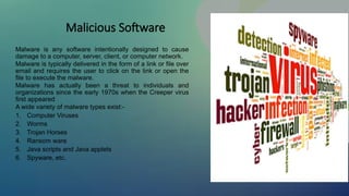 Malicious Software
Malware is any software intentionally designed to cause
damage to a computer, server, client, or computer network.
Malware is typically delivered in the form of a link or file over
email and requires the user to click on the link or open the
file to execute the malware.
Malware has actually been a threat to individuals and
organizations since the early 1970s when the Creeper virus
first appeared
A wide variety of malware types exist:-
1. Computer Viruses
2. Worms
3. Trojan Horses
4. Ransom ware
5. Java scripts and Java applets
6. Spyware, etc.
 