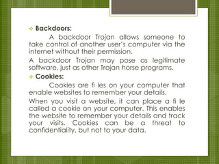  Backdoors:
A backdoor Trojan allows someone to
take control of another user’s computer via the
internet without their permission.
A backdoor Trojan may pose as legitimate
software, just as other Trojan horse programs.
 Cookies:
Cookies are ﬁ les on your computer that
enable websites to remember your details.
When you visit a website, it can place a ﬁ le
called a cookie on your computer. This enables
the website to remember your details and track
your visits. Cookies can be a threat to
conﬁdentiality, but not to your data.
 