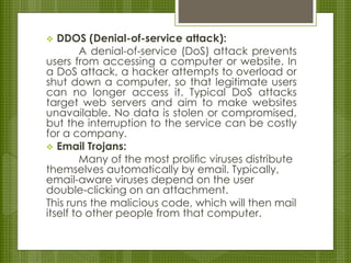  DDOS (Denial-of-service attack):
A denial-of-service (DoS) attack prevents
users from accessing a computer or website. In
a DoS attack, a hacker attempts to overload or
shut down a computer, so that legitimate users
can no longer access it. Typical DoS attacks
target web servers and aim to make websites
unavailable. No data is stolen or compromised,
but the interruption to the service can be costly
for a company.
 Email Trojans:
Many of the most proliﬁc viruses distribute
themselves automatically by email. Typically,
email-aware viruses depend on the user
double-clicking on an attachment.
This runs the malicious code, which will then mail
itself to other people from that computer.
 