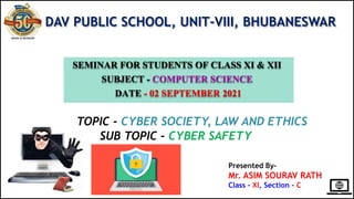 DAV PUBLIC SCHOOL, UNIT-VIII, BHUBANESWAR
SEMINAR FOR STUDENTS OF CLASS XI & XII
SUBJECT - COMPUTER SCIENCE
DATE - 02 SEPTEMBER 2021
TOPIC - CYBER SOCIETY, LAW AND ETHICS
SUB TOPIC - CYBER SAFETY
Presented By-
Mr. ASIM SOURAV RATH
Class – XI, Section - C
 