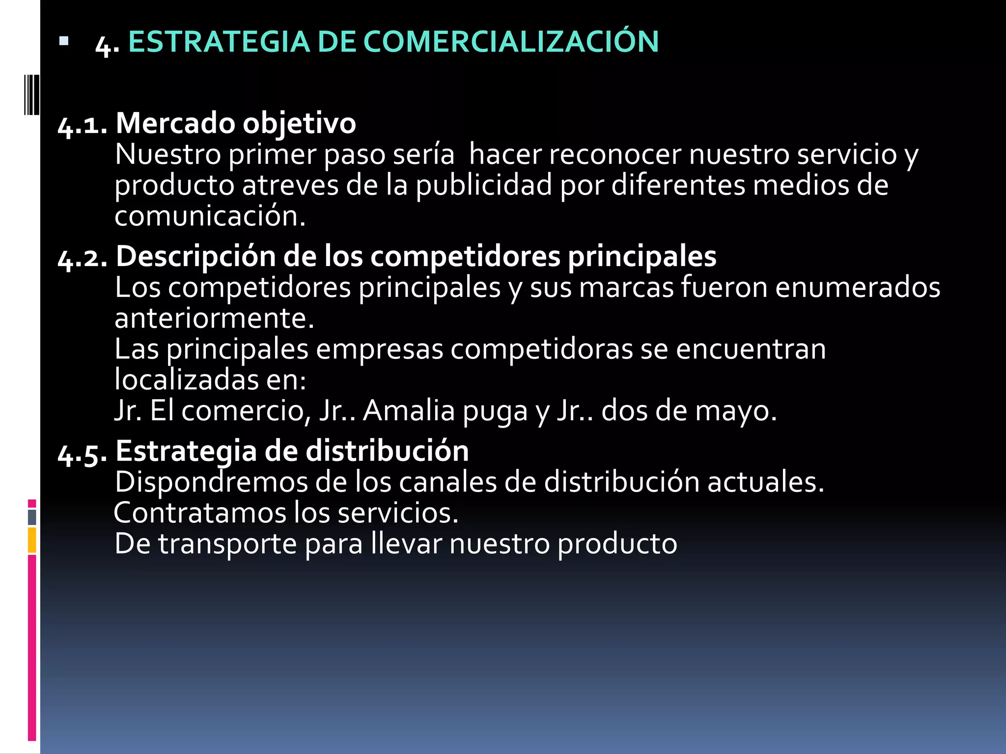 4. ESTRATEGIA DE COMERCIALIZACIÓN4.1. Mercado objetivoNuestro primer paso sería  hacer reconocer nuestro servicio y   producto atreves de la publicidad por diferentes medios de   comunicación.4.2. Descripción de los competidores principalesLos competidores principales y sus marcas fueron enumerados   anteriormente.   Las principales empresas competidoras se encuentran   localizadas en:   Jr. El comercio, Jr.. Amalia puga y Jr.. dos de mayo.4.5. Estrategia de distribuciónDispondremos de los canales de distribución actuales.   Contratamos los servicios.   De transporte para llevar nuestro producto 