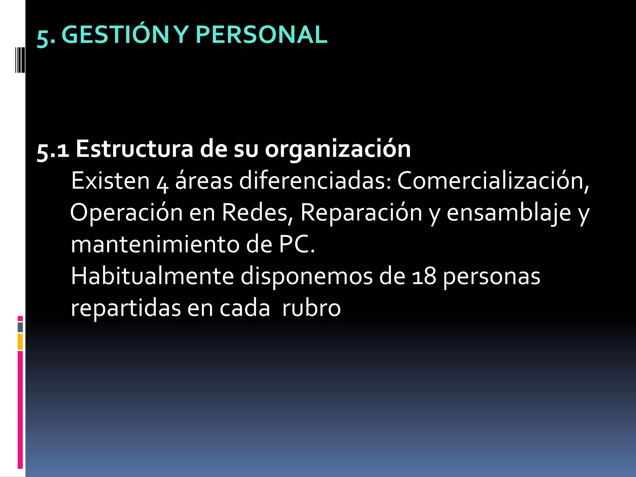 5. GESTIÓN Y PERSONAL5.1 Estructura de su organización Existen 4 áreas diferenciadas: Comercialización,  Operación en Redes, Reparación y ensamblaje y  mantenimiento de PC.  Habitualmente disponemos de 18 personas  repartidas en cada  rubro