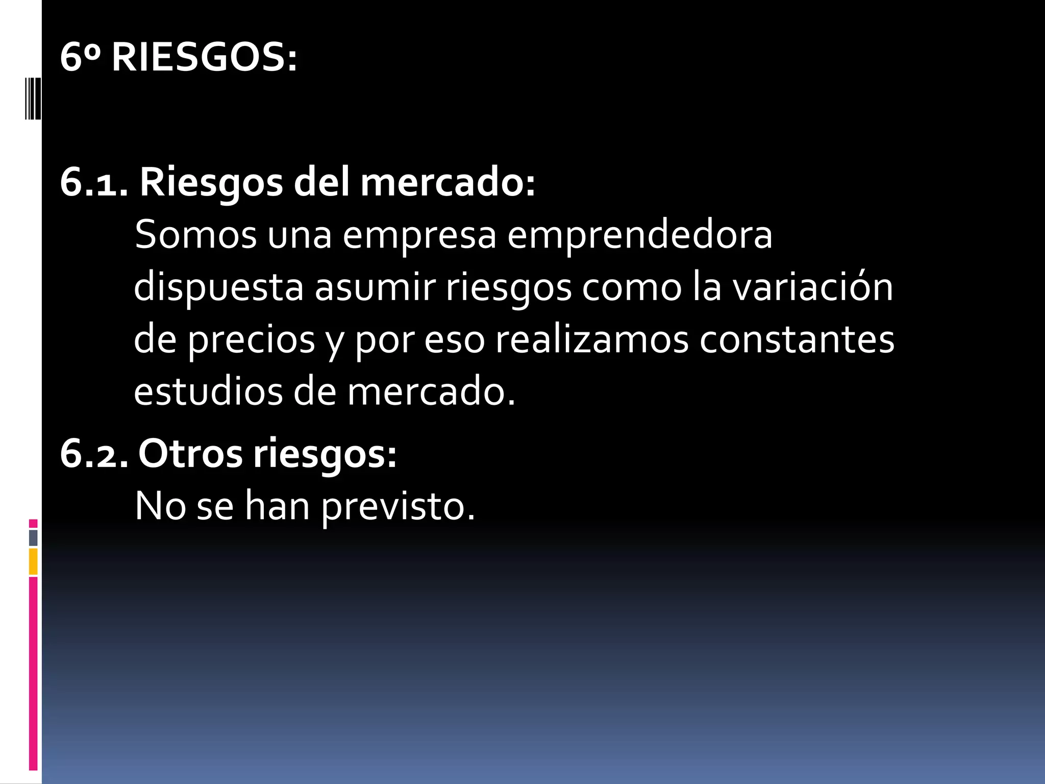 6º RIESGOS:6.1. Riesgos del mercado:Somos una empresa emprendedora    dispuesta asumir riesgos como la variación    de precios y por eso realizamos constantes    estudios de mercado.6.2. Otros riesgos:No se han previsto.	