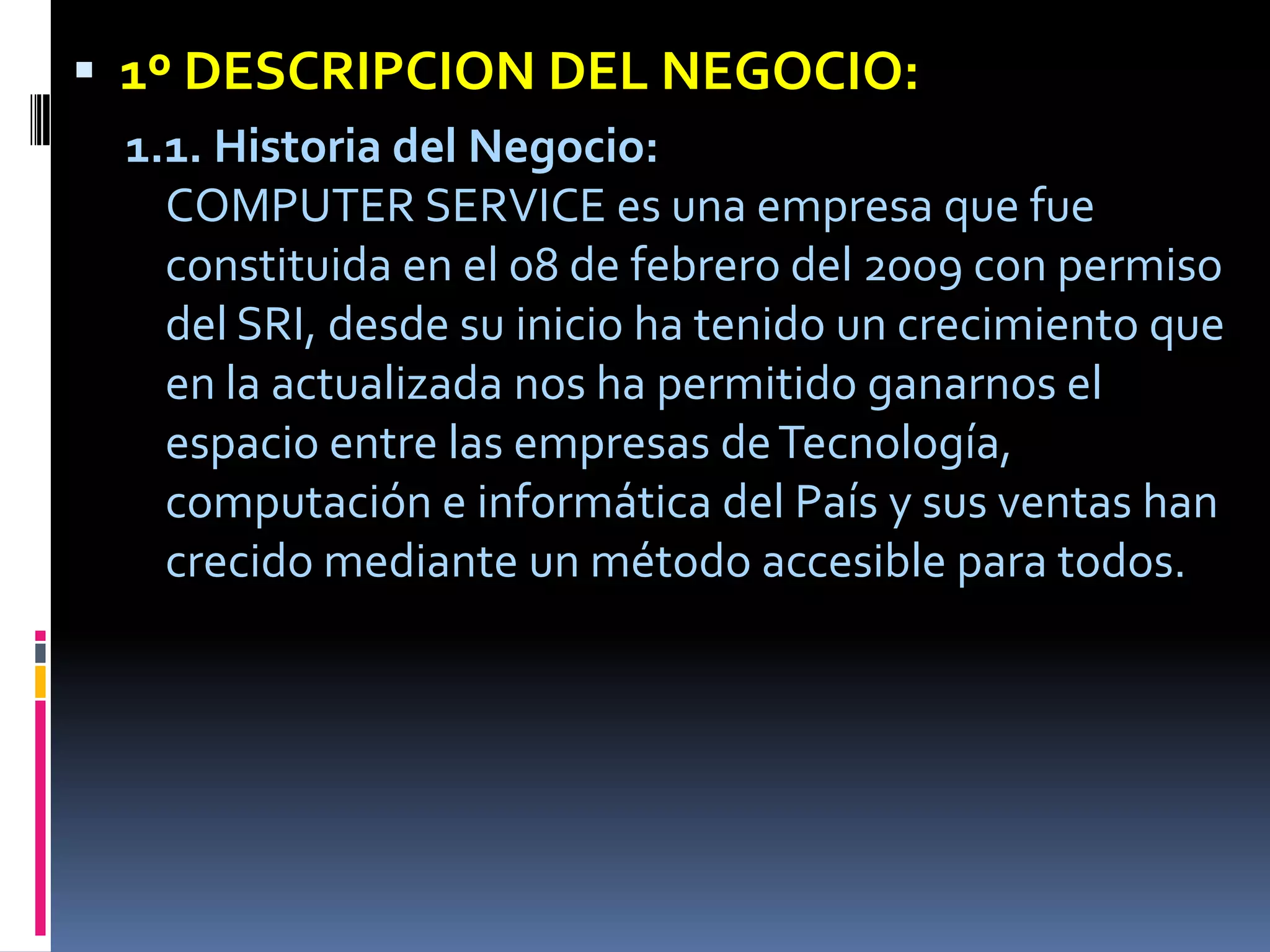 1º DESCRIPCION DEL NEGOCIO:1.1. Historia del Negocio:COMPUTER SERVICE es una empresa que fue constituida en el 08 de febrero del 2009 con permiso del SRI, desde su inicio ha tenido un crecimiento que en la actualizada nos ha permitido ganarnos el espacio entre las empresas de Tecnología, computación e informática del País y sus ventas han crecido mediante un método accesible para todos. 
