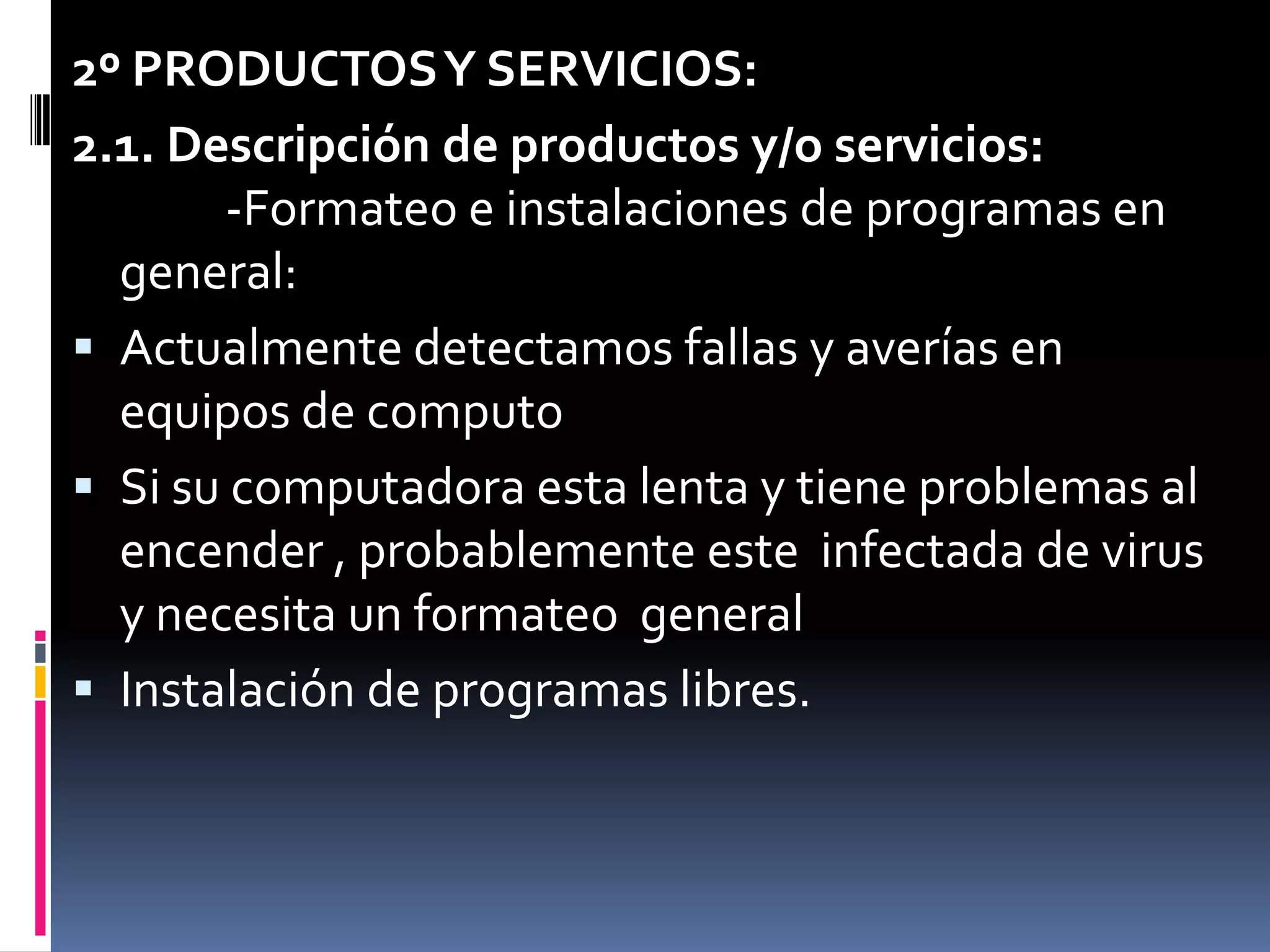 2º PRODUCTOS Y SERVICIOS:2.1. Descripción de productos y/o servicios:          -Formateo e instalaciones de programas en  general:Actualmente detectamos fallas y averías en equipos de computoSi su computadora esta lenta y tiene problemas al encender , probablemente este  infectada de virus y necesita un formateo  generalInstalación de programas libres.