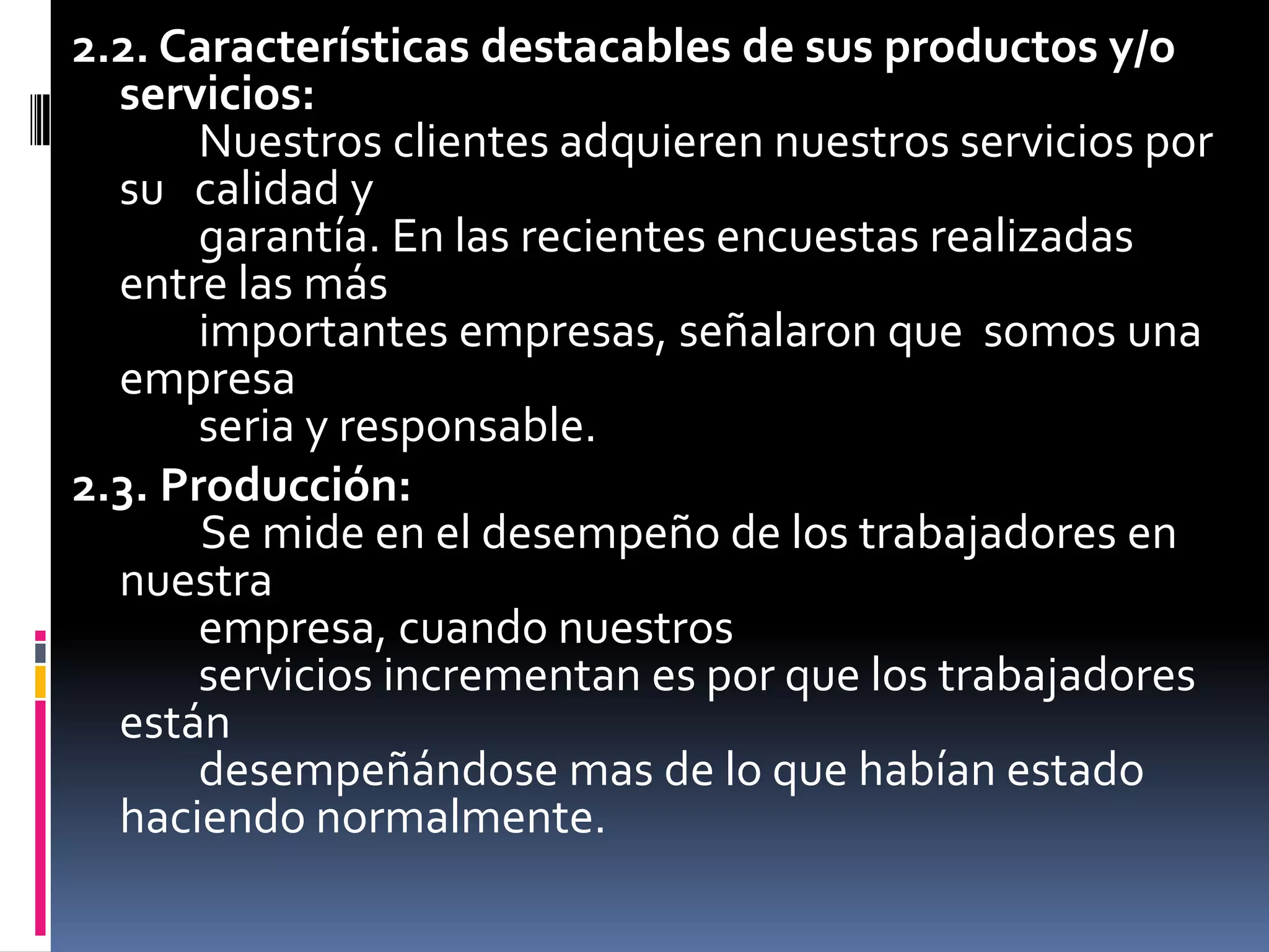 2.2. Características destacables de sus productos y/o servicios:        Nuestros clientes adquieren nuestros servicios por su   calidad y        garantía. En las recientes encuestas realizadas entre las más        importantes empresas, señalaron que  somos una empresa        seria y responsable.2.3. Producción:Se mide en el desempeño de los trabajadores en nuestra        empresa, cuando nuestros        servicios incrementan es por que los trabajadores están        desempeñándose mas de lo que habían estado     haciendo normalmente.
