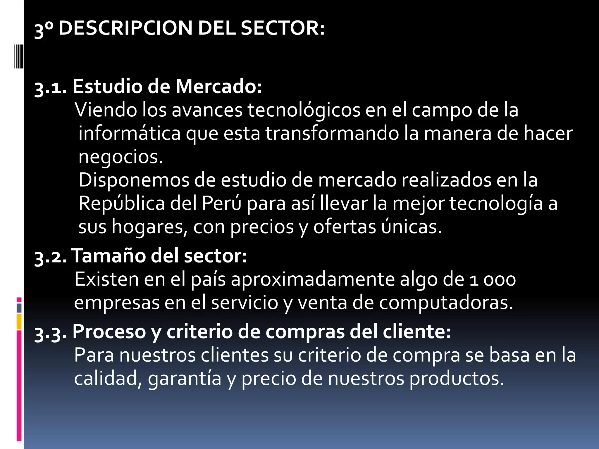 3º DESCRIPCION DEL SECTOR: 3.1. Estudio de Mercado:Viendo los avances tecnológicos en el campo de la     informática que esta transformando la manera de hacer     negocios.     Disponemos de estudio de mercado realizados en la     República del Perú para así llevar la mejor tecnología a     sus hogares, con precios y ofertas únicas.3.2. Tamaño del sector:Existen en el paísaproximadamente algo de 1 000    empresas en el servicio y venta de computadoras.3.3. Proceso y criterio de compras del cliente:    Para nuestros clientes su criterio de compra se basa en la    calidad, garantía y precio de nuestros productos.