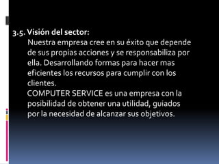 3.5. Visión del sector:Nuestra empresa cree en su éxito que depende    de sus propias acciones y se responsabiliza por    ella. Desarrollando formas para hacer mas    eficientes los recursos para cumplir con los    clientes.    COMPUTER SERVICE es una empresa con la    posibilidad de obtener una utilidad, guiados    por la necesidad de alcanzar sus objetivos.