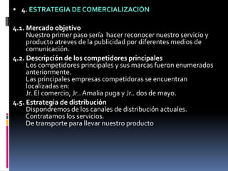 4. ESTRATEGIA DE COMERCIALIZACIÓN4.1. Mercado objetivoNuestro primer paso sería  hacer reconocer nuestro servicio y   producto atreves de la publicidad por diferentes medios de   comunicación.4.2. Descripción de los competidores principalesLos competidores principales y sus marcas fueron enumerados   anteriormente.   Las principales empresas competidoras se encuentran   localizadas en:   Jr. El comercio, Jr.. Amalia puga y Jr.. dos de mayo.4.5. Estrategia de distribuciónDispondremos de los canales de distribución actuales.   Contratamos los servicios.   De transporte para llevar nuestro producto 