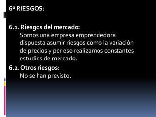 6º RIESGOS:6.1. Riesgos del mercado:Somos una empresa emprendedora    dispuesta asumir riesgos como la variación    de precios y por eso realizamos constantes    estudios de mercado.6.2. Otros riesgos:No se han previsto.	