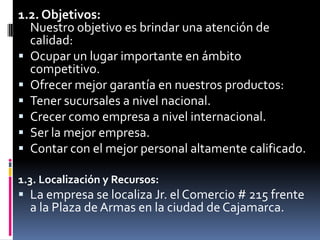 1.2. Objetivos:Nuestro objetivo es brindar una atención de calidad:Ocupar un lugar importante en ámbito competitivo.Ofrecer mejor garantía en nuestros productos:Tener sucursales a nivel nacional.Crecer como empresa a nivel internacional.Ser la mejor empresa.Contar con el mejor personal altamente calificado.1.3. Localización y Recursos:La empresa se localiza Jr. el Comercio # 215 frente a la Plaza de Armas en la ciudad de Cajamarca.