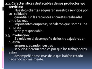 2.2. Características destacables de sus productos y/o servicios:        Nuestros clientes adquieren nuestros servicios por su   calidad y        garantía. En las recientes encuestas realizadas entre las más        importantes empresas, señalaron que  somos una empresa        seria y responsable.2.3. Producción:Se mide en el desempeño de los trabajadores en nuestra        empresa, cuando nuestros        servicios incrementan es por que los trabajadores están        desempeñándose mas de lo que habían estado     haciendo normalmente.