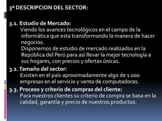 3º DESCRIPCION DEL SECTOR: 3.1. Estudio de Mercado:Viendo los avances tecnológicos en el campo de la     informática que esta transformando la manera de hacer     negocios.     Disponemos de estudio de mercado realizados en la     República del Perú para así llevar la mejor tecnología a     sus hogares, con precios y ofertas únicas.3.2. Tamaño del sector:Existen en el paísaproximadamente algo de 1 000    empresas en el servicio y venta de computadoras.3.3. Proceso y criterio de compras del cliente:    Para nuestros clientes su criterio de compra se basa en la    calidad, garantía y precio de nuestros productos.