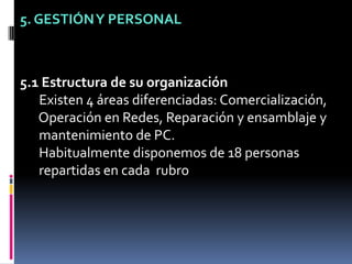 5. GESTIÓN Y PERSONAL5.1 Estructura de su organización Existen 4 áreas diferenciadas: Comercialización,  Operación en Redes, Reparación y ensamblaje y  mantenimiento de PC.  Habitualmente disponemos de 18 personas  repartidas en cada  rubro