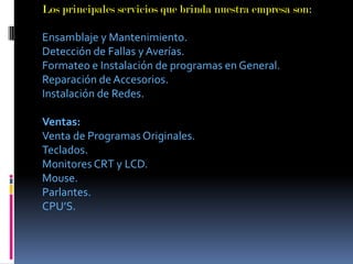 Los principales servicios que brinda nuestra empresa son:Ensamblaje y Mantenimiento.Detección de Fallas y Averías.Formateo e Instalación de programas en General.Reparación de Accesorios.Instalación de Redes.Ventas:Venta de Programas Originales.Teclados.Monitores CRT y LCD.Mouse.Parlantes.         CPU’S.