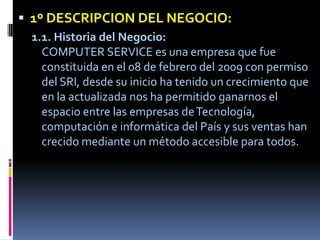1º DESCRIPCION DEL NEGOCIO:1.1. Historia del Negocio:COMPUTER SERVICE es una empresa que fue constituida en el 08 de febrero del 2009 con permiso del SRI, desde su inicio ha tenido un crecimiento que en la actualizada nos ha permitido ganarnos el espacio entre las empresas de Tecnología, computación e informática del País y sus ventas han crecido mediante un método accesible para todos. 