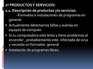2º PRODUCTOS Y SERVICIOS:2.1. Descripción de productos y/o servicios:          -Formateo e instalaciones de programas en  general:Actualmente detectamos fallas y averías en equipos de computoSi su computadora esta lenta y tiene problemas al encender , probablemente este  infectada de virus y necesita un formateo  generalInstalación de programas libres.
