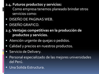 2.4. Futuros productos y servicios:Como empresa tenemos planeado brindar otros    servicios como:DISEÑO DE PAGINAS WEB.DISEÑO GRAFICO.2.5. Ventajas competitivas en la producción de    productos y servicios.Atención urgente de quejas o pedidos.Calidad y precios en nuestros productos.Servicio de Delivery.Personal especializado de las mejores universidadesdel Perú.Una Solida Estructura.