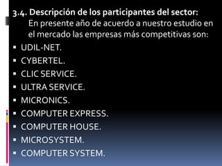 3.4. Descripción de los participantes del sector: En presente año de acuerdo a nuestro estudio en    el mercado las empresas más competitivas son:UDIL-NET.CYBERTEL.CLIC SERVICE.ULTRA SERVICE.MICRONICS.COMPUTER EXPRESS.COMPUTER HOUSE.MICROSYSTEM.COMPUTER SYSTEM.