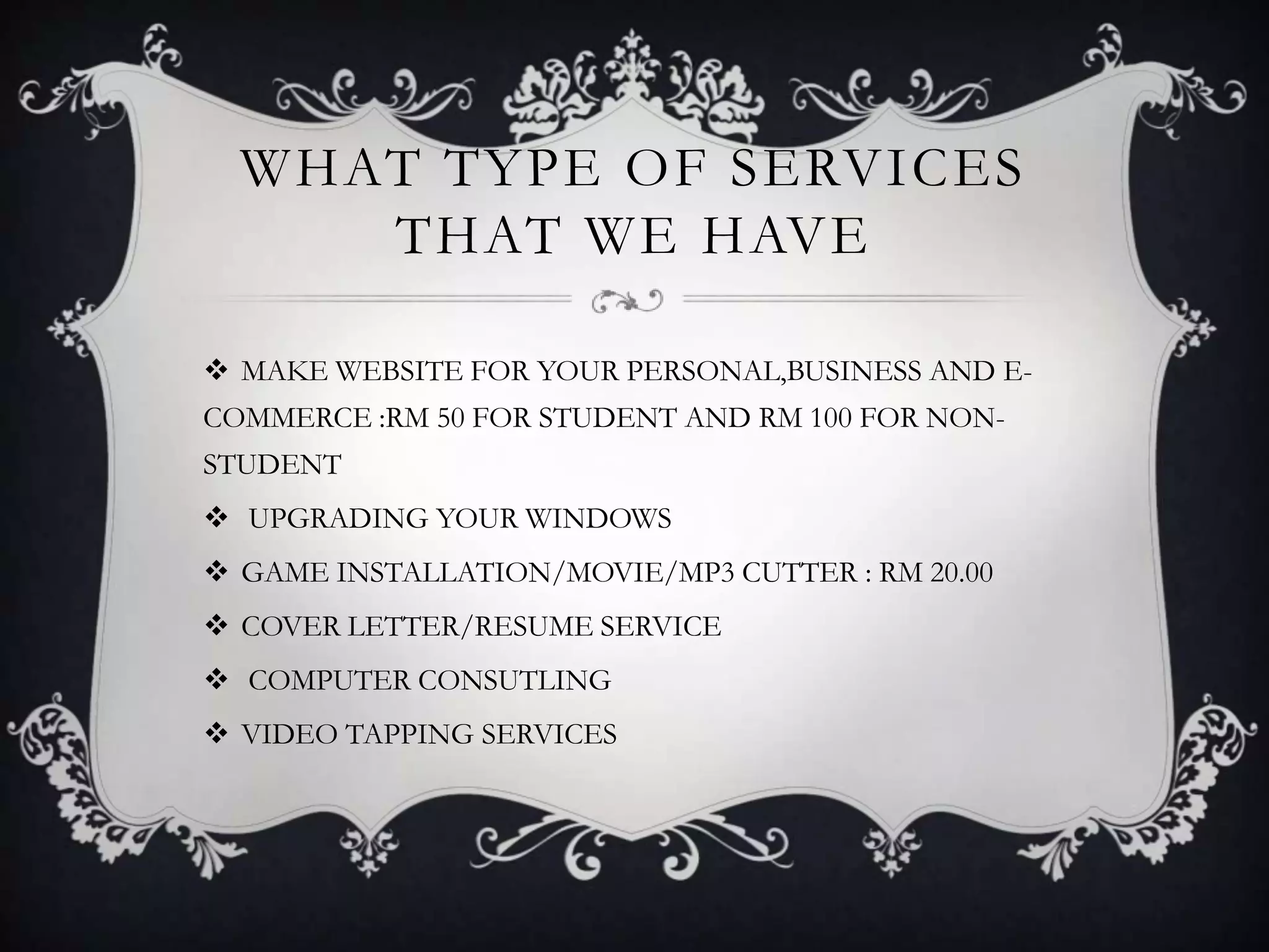 WHAT TYPE OF SERVICES
THAT WE HAVE
 MAKE WEBSITE FOR YOUR PERSONAL,BUSINESS AND E-
COMMERCE :RM 50 FOR STUDENT AND RM 100 FOR NON-
STUDENT
 UPGRADING YOUR WINDOWS
 GAME INSTALLATION/MOVIE/MP3 CUTTER : RM 20.00
 COVER LETTER/RESUME SERVICE
 COMPUTER CONSUTLING
 VIDEO TAPPING SERVICES
 