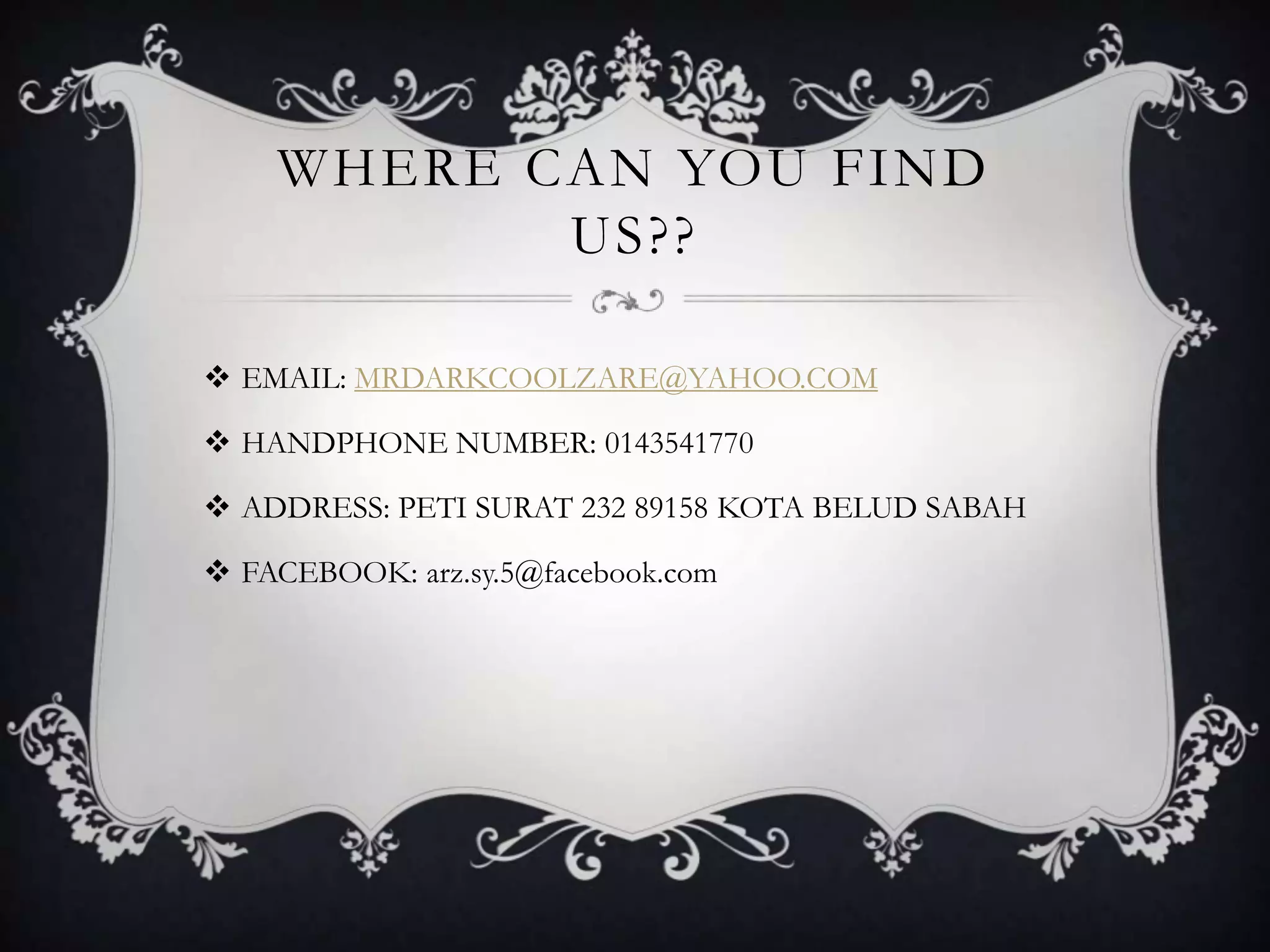 WHERE CAN YOU FIND
US??
 EMAIL: MRDARKCOOLZARE@YAHOO.COM
 HANDPHONE NUMBER: 0143541770
 ADDRESS: PETI SURAT 232 89158 KOTA BELUD SABAH
 FACEBOOK: arz.sy.5@facebook.com
 